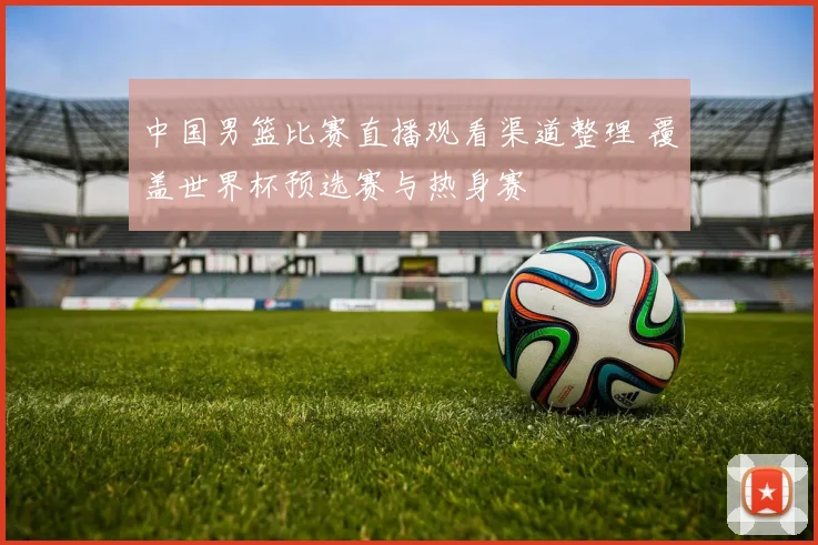 中国男篮比赛直播观看渠道整理 覆盖世界杯预选赛与热身赛