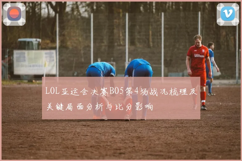 LOL亚运会决赛BO5第4场战况梳理及关键局面分析与比分影响