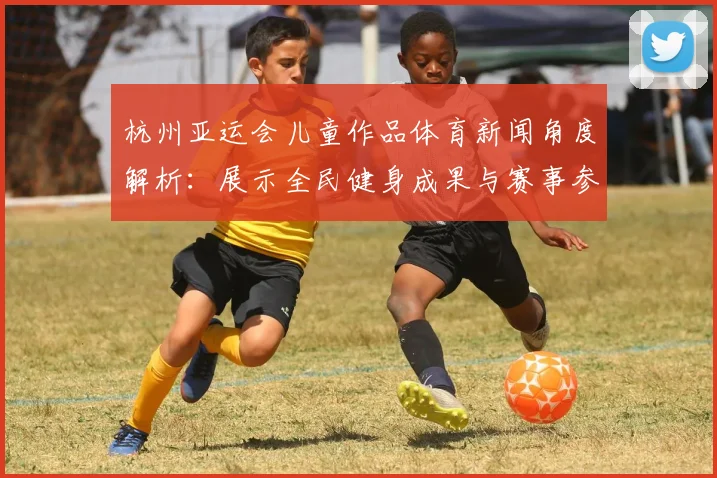 杭州亚运会儿童作品体育新闻角度解析:展示全民健身成果与赛事参与影响